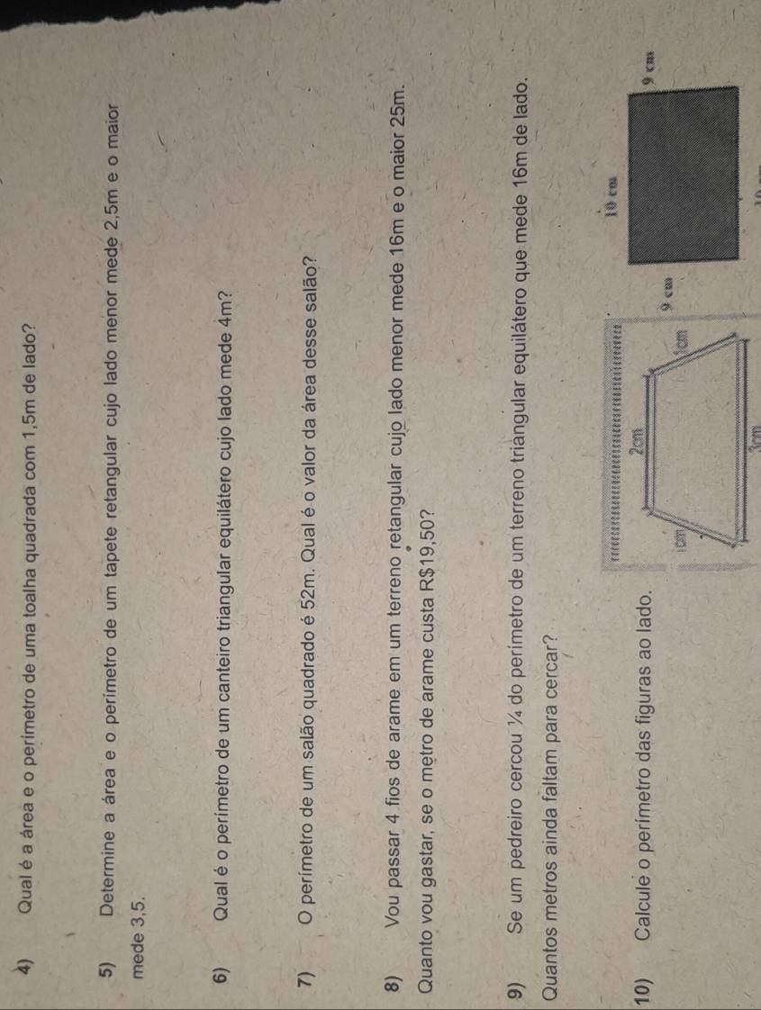 Qual é a área e o perimetro de uma toalha quadrada com 1,5m de lado? 
5) Determine a área e o perímetro de um tapete retangular cujo lado menor mede 2,5m e o maior 
mede 3,5. 
6) Qual éo perímetro de um canteiro triangular equilátero cujo lado mede 4m? 
7) O perímetro de um salão quadrado é 52m. Qual é o valor da área desse salão? 
8) Vou passar 4 fios de arame em um terreno retangular cujo lado menor mede 16m e o maior 25m. 
Quanto vou gastar, se o metro de arame custa R$19,50? 
9) Se um pedreiro cercou ¼ do perímetro de um terreno triangular equilátero que mede 16m de lado. 
Quantos metros ainda faltam para cercar? 
10) Calcule o perímetro das figuras ao lado.