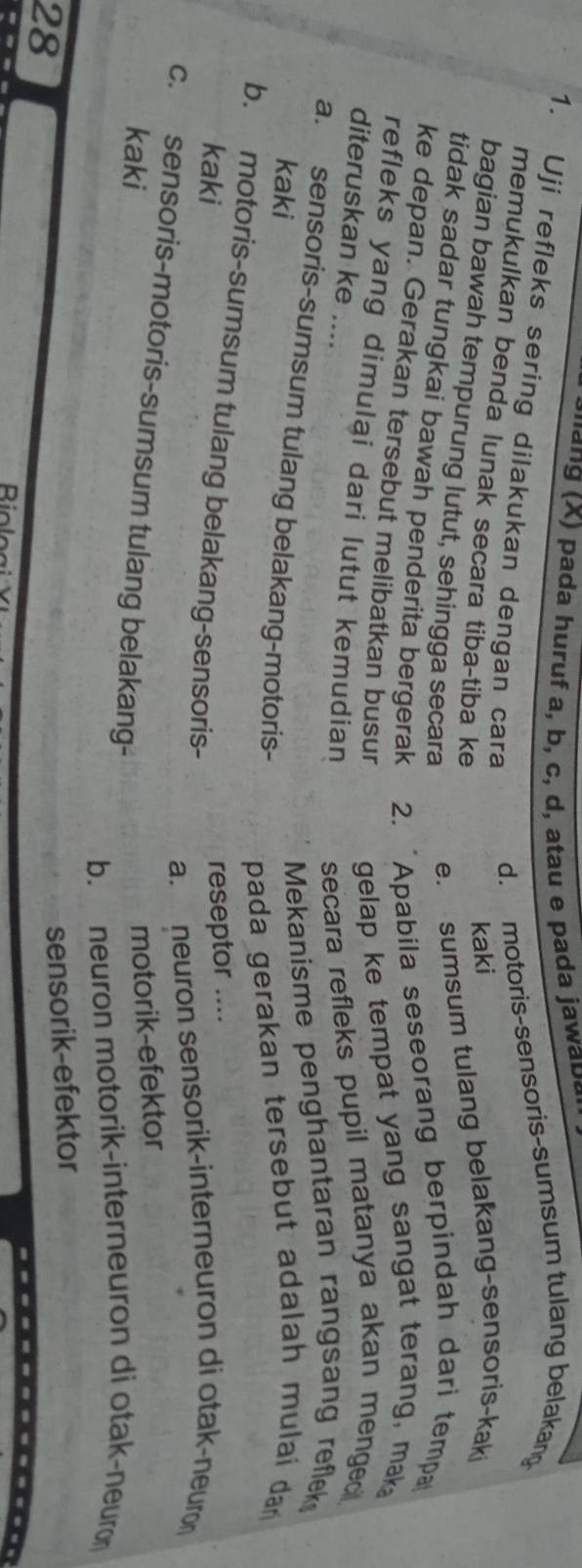 a nang (X) pada huruf a, b, c, d, atau e pada jawa d a 
1. Uji refleks sering dilakukan dengan cara
d. motoris-sensoris-sumsum tulang belakang
memukulkan benda lunak secara tiba-tiba ke
kaki
bagian bawah tempurung lutut, sehingga secara e. sumsum tulang belakang-sensoris-kaki
tidak sadar tungkai bawah penderita bergerak 2. "Apabila seseorang berpindah dari tempa
ke depan. Gerakan tersebut melibatkan busur gelap ke tempat yang sangat terang, mak
refleks yang dimulai dari lutut kemudian secara refleks pupil matanya akan menged 
diteruskan ke ....
a. sensoris-sumsum tulang belakang-motoris-
kaki
Mekanisme penghantaran rangsang reflek
pada gerakan tersebut adalah mulaí dan
b. motoris-sumsum tulang belakang-sensoris-
kaki
reseptor ....
a. neuron sensorik-interneuron di otak-neuron
c. sensoris-motoris-sumsum tulang belakang-
kaki
motorik-efektor
b. neuron motorik-interneuron di otak-neuron
28
sensorik-efektor