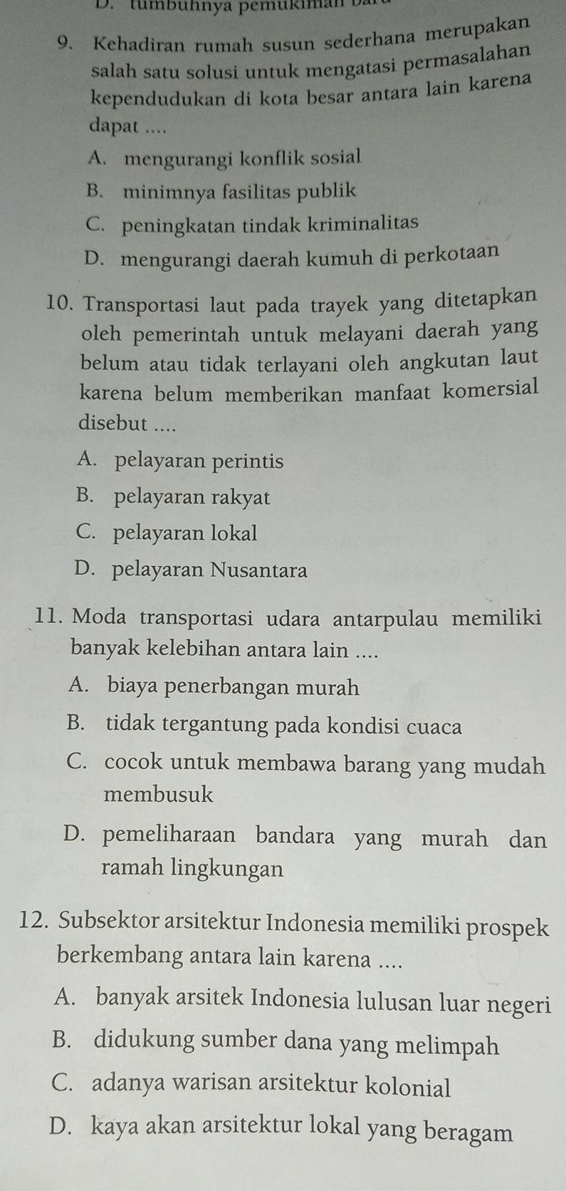 tumb uhnya pemukiman 
9. Kehadiran rumah susun sederhana merupakan
salah satu solusi untuk mengatasi permasalahan
kependudukan di kota besar antara lain karena
dapat ....
A. mengurangi konflik sosial
B. minimnya fasilitas publik
C. peningkatan tindak kriminalitas
D. mengurangi daerah kumuh di perkotaan
10. Transportasi laut pada trayek yang ditetapkan
oleh pemerintah untuk melayani daerah yang
belum atau tidak terlayani oleh angkutan laut
karena belum memberikan manfaat komersial
disebut ....
A. pelayaran perintis
B. pelayaran rakyat
C. pelayaran lokal
D. pelayaran Nusantara
11. Moda transportasi udara antarpulau memiliki
banyak kelebihan antara lain ....
A. biaya penerbangan murah
B. tidak tergantung pada kondisi cuaca
C. cocok untuk membawa barang yang mudah
membusuk
D. pemeliharaan bandara yang murah dan
ramah lingkungan
12. Subsektor arsitektur Indonesia memiliki prospek
berkembang antara lain karena ....
A. banyak arsitek Indonesia lulusan luar negeri
B. didukung sumber dana yang melimpah
C. adanya warisan arsitektur kolonial
D. kaya akan arsitektur lokal yang beragam