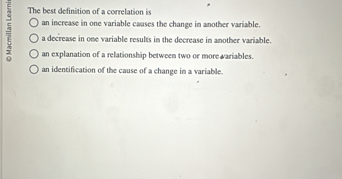 The best definition of a correlation is
an increase in one variable causes the change in another variable.
a decrease in one variable results in the decrease in another variable.
an explanation of a relationship between two or more variables.
an identification of the cause of a change in a variable.