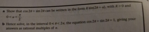 a Show that cos 2θ +sin 2θ can be written in the form Rsin (2θ +a) , with R>0 and
0 . 
b Hence solve, in the interval 0 <2π , the equation cos 2θ +sin 2θ =1 , giving your 
answers as rational multiples of #.