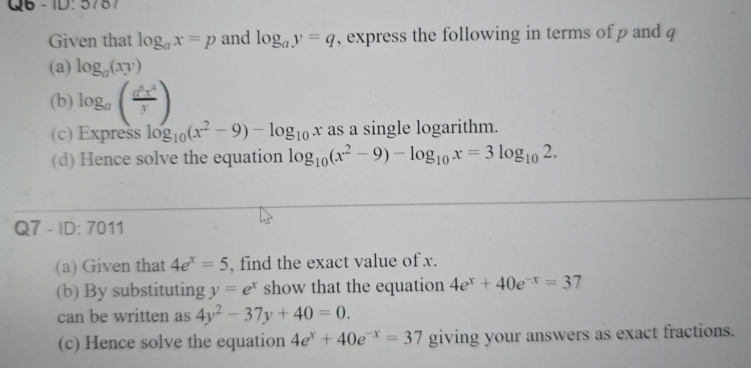 D:57 
Given that log _ax=p and log _ay=q , express the following in terms of p and q
(a) log _a(xy)
(b) log _a( a^6x^4/y )
(c) Express log _10(x^2-9)-log _10x as a single logarithm. 
(d) Hence solve the equation log _10(x^2-9)-log _10x=3log _102. 
Q7 - ID: 7011 
(a) Given that 4e^x=5 , find the exact value of x. 
(b) By substituting y=e^x show that the equation 4e^x+40e^(-x)=37
can be written as 4y^2-37y+40=0. 
(c) Hence solve the equation 4e^x+40e^(-x)=37 giving your answers as exact fractions.