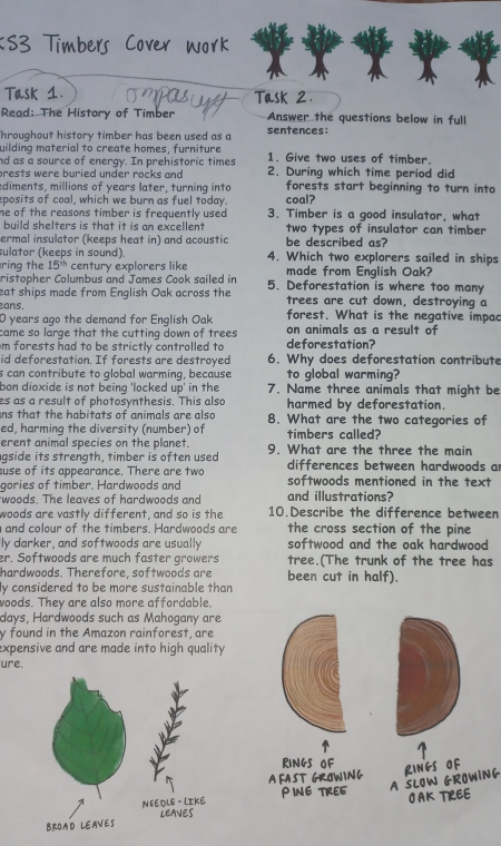 Task 1. Task 2.
Read: The History of Timber Answer the questions below in full
hroughout history timber has been used as a sentences:
uilding material to create homes, furniture
nd as a source of energy. In prehistoric times 1. Give two uses of timber.
prests were buried under rocks and 2. During which time period did
ediments, millions of years later, turning into forests start beginning to turn into
eposits of coal, which we burn as fuel today. coal?
he of the reasons timber is frequently used . 3. Timber is a good insulator, what
build shelters is that it is an excellent two types of insulator can timber
ermal insulator (keeps heat in) and acoustic be described as?
sulator (keeps in sound). 4. Which two explorers sailed in ships
ring the 15^(th) century explorers like made from English Oak?
ristopher Columbus and James Cook sailed in
eat ships made from English Oak across the 5. Deforestation is where too many
trees are cut down, destroying a
ans. forest. What is the negative impac
0 years ago the demand for English Oak on animals as a result of
came so large that the cutting down of trees 
m forests had to be strictly controlled to deforestation?
id deforestation. If forests are destroyed 6. Why does deforestation contribute
s can contribute to global warming, because to global warming?
bon dioxide is not being 'locked up' in the 7. Name three animals that might be
es as a result of photosynthesis. This also harmed by deforestation.
ns that the habitats of animals are also 8. What are the two categories of
ed, harming the diversity (number) of timbers called?
erent animal species on the planet.
gside its strength, timber is often used 9. What are the three the main
use of its appearance. There are two differences between hardwoods a
gories of timber. Hardwoods and softwoods mentioned in the text
woods. The leaves of hardwoods and and illustrations?
woods are vastly different, and so is the 10.Describe the difference between
and colour of the timbers. Hardwoods are the cross section of the pine
ly darker, and softwoods are usually softwood and the oak hardwood 
er. Softwoods are much faster growers tree.(The trunk of the tree has
hardwoods. Therefore, softwoods are been cut in half).
ly considered to be more sustainable than
woods. They are also more affordable.
days, Hardwoods such as Mahogany are
y found in the Amazon rainforest, are
expensive and are made into high quality 
ure.
RINGS OF
LINGS Of
A FAST GROWING W IN G
PING TRE6 A SLOW G1
OAK TREE