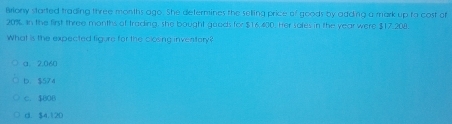 Briony started trading three months ago. She determines the selling price of goods by adding a mark up to cost of
20%. In the first three months of trading, she bought goods for $16.400. Her soles in the year were $17.208.
What is the expected figure for the closing inventory?
a. 2,060
b. $574
C. $808
d. $4.120