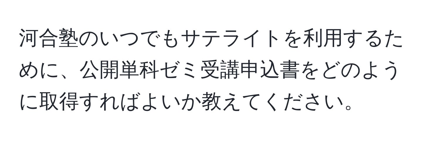 河合塾のいつでもサテライトを利用するために、公開単科ゼミ受講申込書をどのように取得すればよいか教えてください。