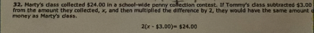 Marty's class collected $24.00 in a school-wide penny collection contest. If Tommy's class subtracted $3.00
from the amount they collected, x, and then multiplied the difference by 2, they would have the same amount c 
money as Marty's class.
2(x-$3.00)=$24.00