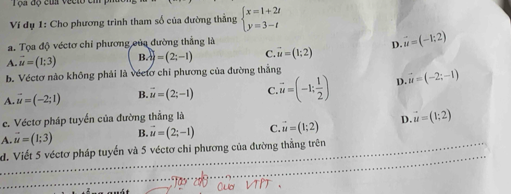 Tộa độ của vecto em
Ví dụ 1: Cho phương trình tham số của đường thắng beginarrayl x=1+2t y=3-tendarray.
a. Tọa độ véctơ chỉ phương của đường thẳng là D. vector u=(-1;2)
A. vector u=(1;3) B. y=(2;-1) C vector u=(1;2)
b. Véctơ nào không phải là véctơ chỉ phương của đường thắng
A. vector u=(-2;1) B. vector u=(2;-1)
C vector u=(-1; 1/2 )
D. vector u=(-2;-1)
c. Véctơ pháp tuyến của đường thẳng là
D. vector u=(1;2)
C. vector u=(1;2)
A. vector u=(1;3)
B. vector u=(2;-1)
_
d. Viết 5 véctơ pháp tuyến và 5 véctơ chỉ phương của đường thẳng trên
_