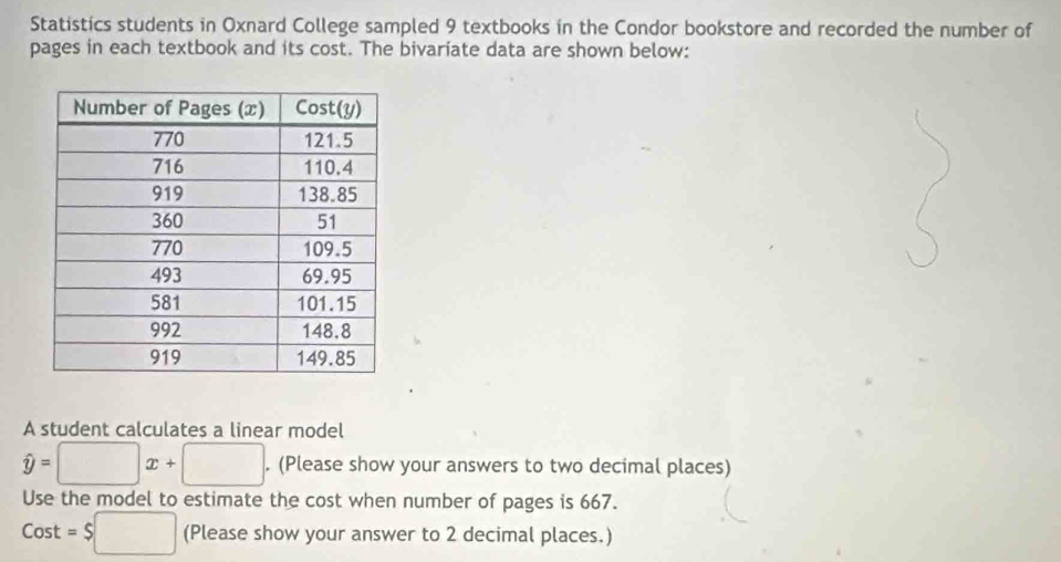 Statistics students in Oxnard College sampled 9 textbooks in the Condor bookstore and recorded the number of 
pages in each textbook and its cost. The bivariate data are shown below: 
A student calculates a linear model
hat y=□ x+□. (Please show your answers to two decimal places) 
Use the model to estimate the cost when number of pages is 667.
Cost=$□ (Please show your answer to 2 decimal places.)