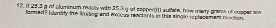 If 25.3 g of aluminum reacts with 25.3 g of copper(II) sulfate, how many grams of copper are 
formed? Identify the limiting and excess reactants in this single replacement reaction.