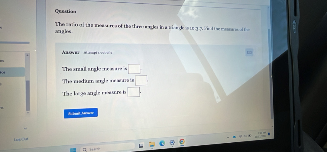 Question
The ratio of the measures of the three angles in a triangle is 10:3:7. Find the measures of the
angles.
nswer Attempt 1 out of 2
Os
ios The small angle measure is □.
The medium angle measure is □.
The large angle measure is □. 
ns
Submit Answer
249 PM
11/11/2034
Log Out
Search