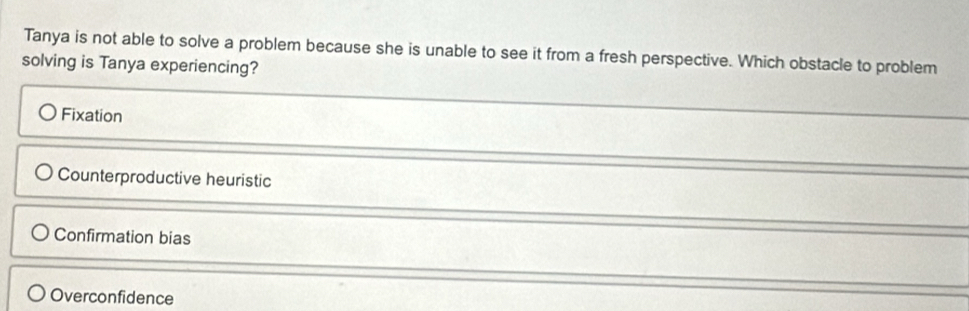 Tanya is not able to solve a problem because she is unable to see it from a fresh perspective. Which obstacle to problem
solving is Tanya experiencing?
Fixation
Counterproductive heuristic
Confirmation bias
Overconfidence