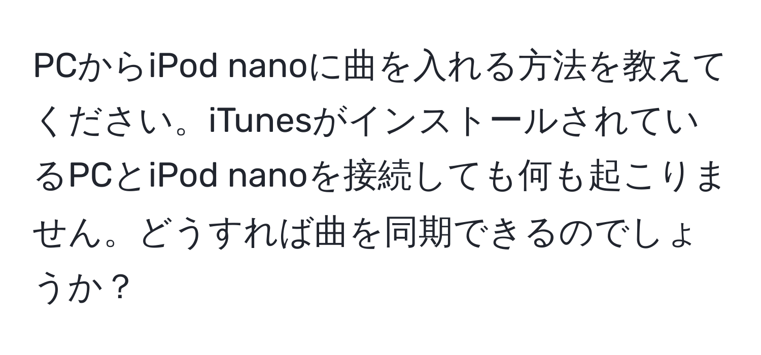 PCからiPod nanoに曲を入れる方法を教えてください。iTunesがインストールされているPCとiPod nanoを接続しても何も起こりません。どうすれば曲を同期できるのでしょうか？