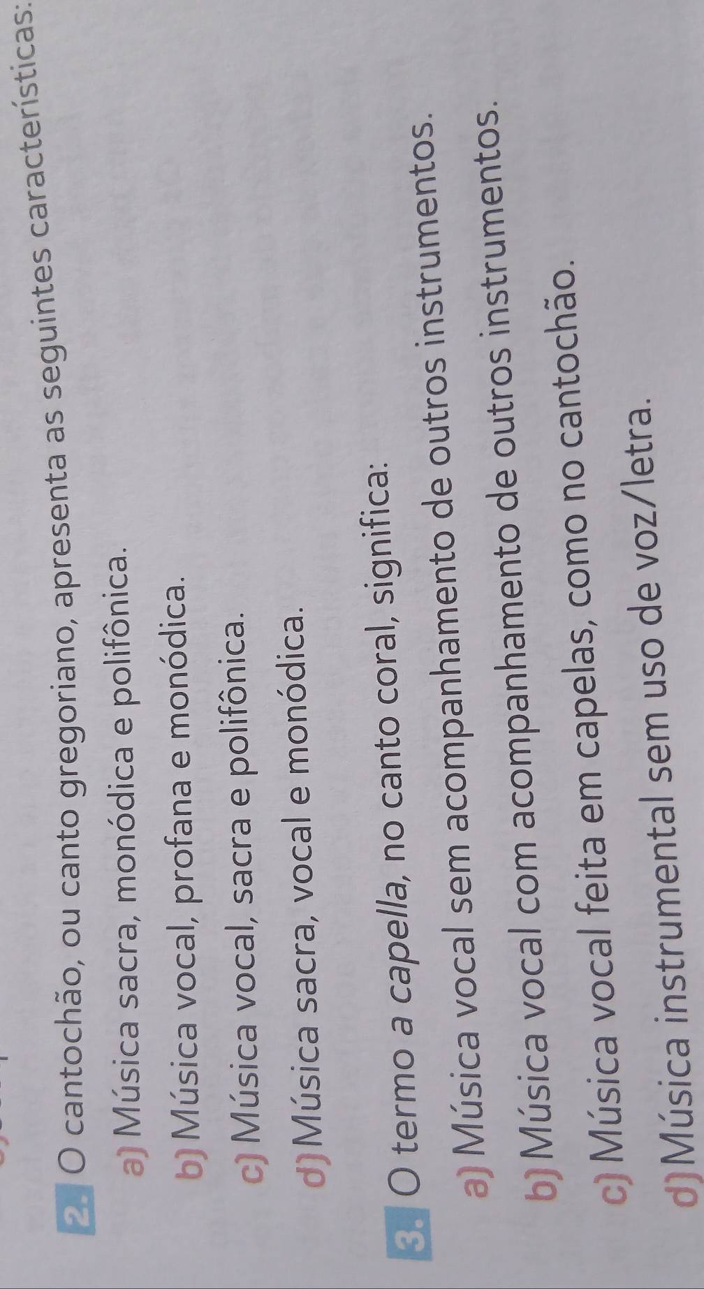 cantochão, ou canto gregoriano, apresenta as seguintes características:
a) Música sacra, monódica e polifônica.
b) Música vocal, profana e monódica.
c) Música vocal, sacra e polifônica.
d)Música sacra, vocal e monódica.
O termo a capella, no canto coral, significa:
a) Música vocal sem acompanhamento de outros instrumentos.
b) Música vocal com acompanhamento de outros instrumentos.
c) Música vocal feita em capelas, como no cantochão.
d)Música instrumental sem uso de voz/letra.