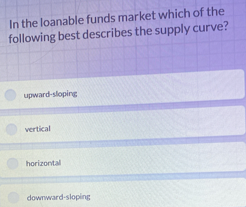 In the loanable funds market which of the
following best describes the supply curve?
upward-sloping
vertical
horizontal
downward-sloping