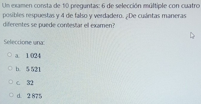 Un examen consta de 10 preguntas: 6 de selección múltiple con cuatro
posibles respuestas y 4 de falso y verdadero. ¿De cuántas maneras
diferentes se puede contestar el examen?
Seleccione una:
a. 1 024
b. 5 521
c. 32
d. 2 875