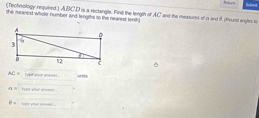 Return Submit 
(Technology required.) ABCD is a rectangle. Find the length of AC and the measures of α and θ. (Round angles to 
the nearest whole number and lengths to the nearest tenth)
AC= type your answer.... units
alpha = type your answer...
θ = type your answer...