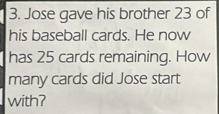 Jose gave his brother 23 of 
his baseball cards. He now 
has 25 cards remaining. How 
many cards did Jose start 
with?