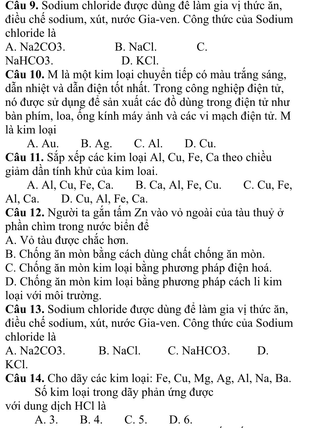 Sodium chloride được dùng đê làm gia vị thức ăn,
điều chế sodium, xút, nước Gia-ven. Công thức của Sodium
chloride là
A. Na2CO3. B. NaCl. C.
NaHCO3. D. KCl.
Câu 10. M là một kim loại chuyền tiếp có màu trắng sáng,
dẫn nhiệt và dẫn điện tốt nhất. Trong công nghiệp điện tử,
nó được sử dụng để sản xuất các đồ dùng trong điện tử như
bàn phím, loa, ông kính máy ảnh và các vi mạch điện tử. M
là kim loại
A. Au. B. Ag. C. Al. D. Cu.
Câu 11. Sắp xếp các kim loại Al, Cu, Fe, Ca theo chiều
giảm dần tính khử của kim loai.
A. Al, Cu, Fe, Ca. B. Ca, Al, Fe, Cu. C. Cu, Fe,
Al, Ca. D. Cu, Al, Fe, Ca.
Câu 12. Người ta gắn tấm Zn vào vỏ ngoài của tàu thuỷ ở
phần chìm trong nước biển để
A. Vỏ tàu được chắc hơn.
B. Chống ăn mòn bằng cách dùng chất chống ăn mòn.
C. Chống ăn mòn kim loại bằng phương pháp điện hoá.
D. Chồng ăn mòn kim loại bằng phương pháp cách li kim
loại với môi trường.
Câu 13. Sodium chloride được dùng để làm gia vị thức ăn,
điều chế sodium, xút, nước Gia-ven. Công thức của Sodium
chloride là
A. Na2CO3. B. NaCl. C. NaHCO3. D.
KCl.
Câu 14. Cho dãy các kim loại: Fe, Cu, Mg, Ag, Al, Na, Ba.
Số kim loại trong dãy phản ứng được
với dung dịch HCl là
A. 3. B. 4. C. 5. D. 6.