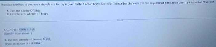 The cost in dollars to produce x shovels in a factory is given by the function C(x)=22x+450 The number of shovels that can be produced in h hours is given by the function N(n)=30n
7. Find the rule for C(N(h))
B. Find the cost when h=8 hours
7. C(NO_2))=60Oh+450
(Simplify your answer ) 
8. The cast when h=8 hours is $ 450
(Type an integer or a decimal )