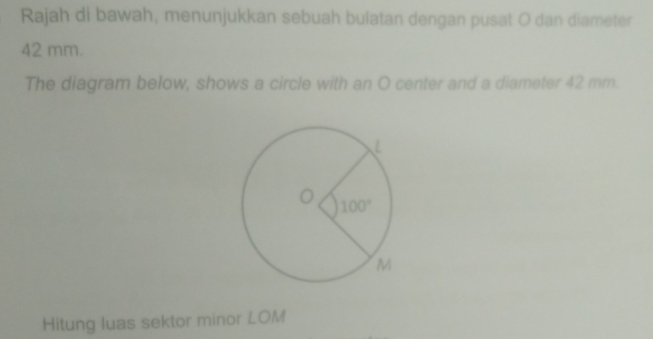 Rajah di bawah, menunjukkan sebuah bulatan dengan pusat O dan diameter
42 mm.
The diagram below, shows a circle with an O center and a diameter 42 mm.
Hitung luas sektor minor LOM