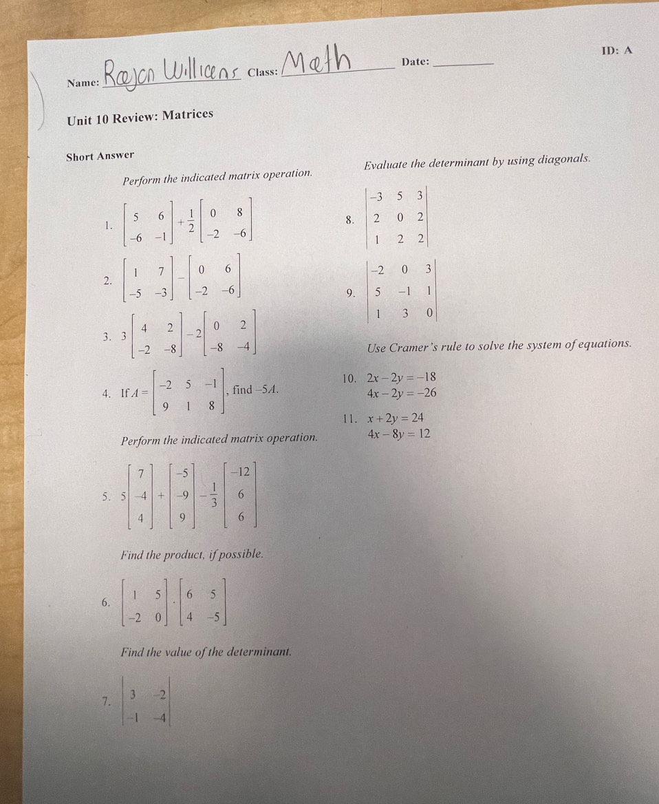 ID: A
Date:_
_
Class:
_
Name:
Unit 10 Review: Matrices
Short Answer
Perform the indicated matrix operation. Evaluate the determinant by using diagonals.
1. beginbmatrix 5&6 -6&-1endbmatrix + 1/2 beginbmatrix 0&8 -2&-6endbmatrix
8
2
9.
3
Use Cramer's rule to solve the system of equations.
10. 2x-2y=-18
4. If A=beginbmatrix -2&5&-1 9&1&8endbmatrix , find -5A.
4x-2y=-26
11. x+2y=24
Perform the indicated matrix operation. 4x-8y=12
5.
Find the product, if possible.
6
Find the value of the determinant.
7. beginvmatrix 3&-2 -1&-4endvmatrix