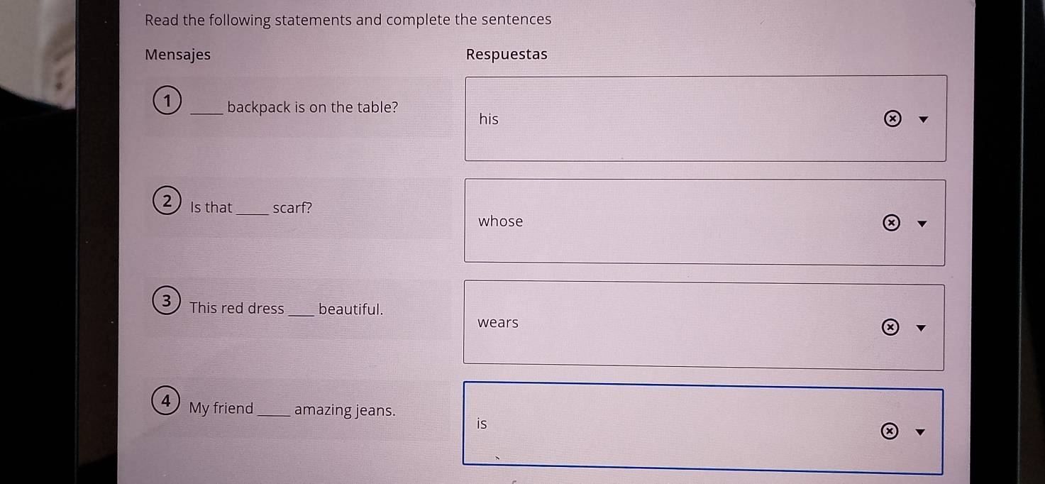 Read the following statements and complete the sentences 
Mensajes Respuestas 
1 _backpack is on the table? 
his 
_ 
2 Is that scarf? 
whose 
3 This red dress_ beautiful. 
wears 
4 My friend_ amazing jeans. 
is