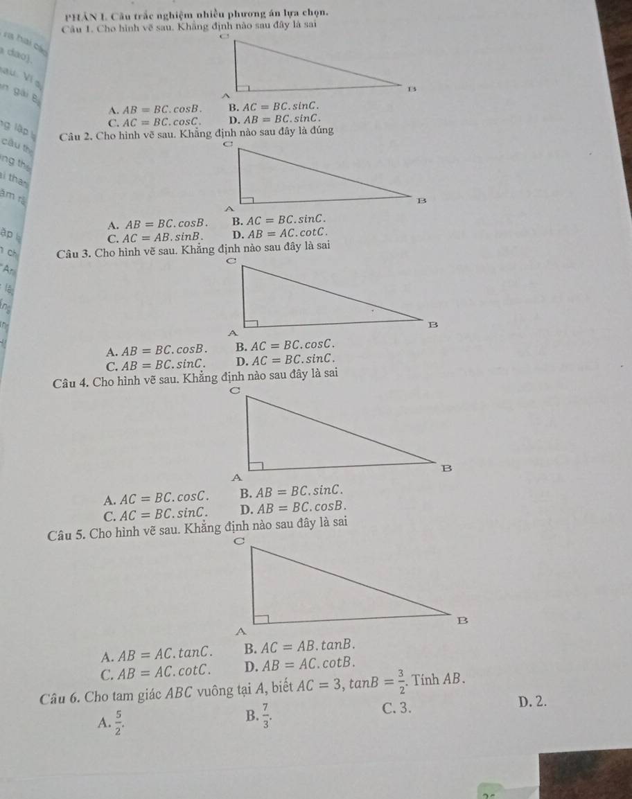 PHÂN L Cầu trắc nghiệm nhiều phương án lựa chọn.
Câu 1. Cho hình vẽ sau. Khẳng định nào sau đây là sai
r hai các
a dão).
au Ví a
n gài B
A. AB=BC.cos B. B. AC=BC.sin C.
C. AC=BC.cos C. D. AB=BC.sin C. 
ng lập Câu 2, Cho hình vẽ sau. Khẳng định nào sau đây là đúng
cầu th
ng the
i than
âm rả
A. AB=BC.cos B. B. AC=BC.sin C. 
ập
C. AC=AB.sin B. D. AB=AC.cot C. 
ch Câu 3. Cho hình vẽ sau. Khẳng định nào sau đây là sai
Ar
lập
nd
(1
A. AB=BC.cos B. B. AC=BC.cos C.
C. AB=BC.sin C. D. AC=BC.sin C. 
Câu 4. Cho hình vẽ sau. Khẳng định nào sau đây là sai
A. AC=BC.cos C. B. AB=BC.sin C.
C. AC=BC.sin C. D. AB=BC.cos B. 
Câu 5. Cho hình vẽ sau. Khẳng định nào sau đây là sai
A. AB=AC.tan C. B. AC=AB.tan B.
C. AB=AC.cot C. D. AB=AC.cot B. 
Câu 6. Cho tam giác ABC vuông tại A, biết AC=3, tan B= 3/2 . Tính AB.
C. 3. D. 2.
A.  5/2 .
B.  7/3 .