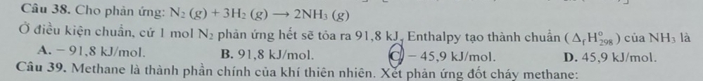 Cho phản ứng: N_2(g)+3H_2(g)to 2NH_3(g)
Ở điều kiện chuẩn, cứ 1 mol N_2 phản ứng hết sẽ tỏa ra 91,8 kJ. Enthalpy tạo thành chuẩn (△ _fH_(298)^o) của NH_3 là
A. - 91,8 kJ/mol. B. 91,8 kJ/mol. C - 45,9 kJ/mol. D. 45,9 kJ/mol.
Câu 39. Methane là thành phần chính của khí thiên nhiên. Xết phản ứng đốt cháy methane: