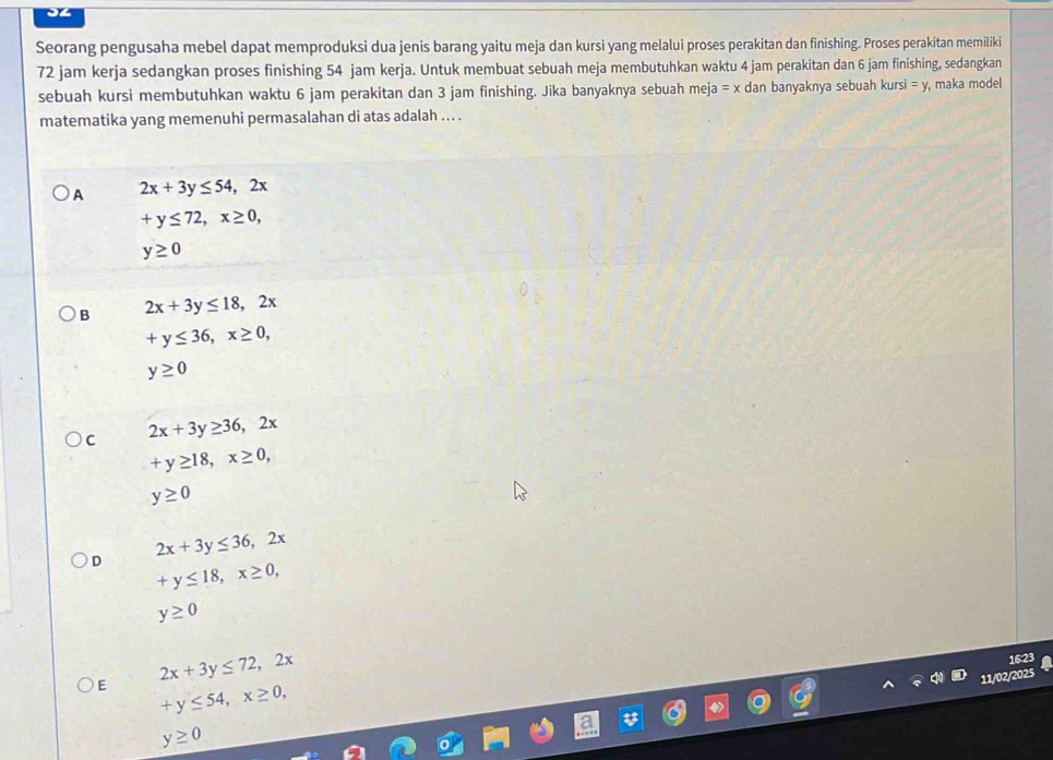Seorang pengusaha mebel dapat memproduksi dua jenis barang yaitu meja dan kursi yang melalui proses perakitan dan finishing. Proses perakitan memiliki
72 jam kerja sedangkan proses finishing 54 jam kerja. Untuk membuat sebuah meja membutuhkan waktu 4 jam perakitan dan 6 jam finishing, sedangkan
sebuah kursi membutuhkan waktu 6 jam perakitan dan 3 jam finishing. Jika banyaknya sebuah meja =x dan banyaknya sebuah kursi =y , maka model
matematika yang memenuhi permasalahan di atas adalah ... .
A 2x+3y≤ 54, 2x
+y≤ 72, x≥ 0,
y≥ 0
B 2x+3y≤ 18, 2x
+y≤ 36, x≥ 0,
y≥ 0
C 2x+3y≥ 36, 2x
+y≥ 18, x≥ 0,
y≥ 0
D 2x+3y≤ 36, 2x
+y≤ 18, x≥ 0,
y≥ 0
E 2x+3y≤ 72, 2x
16:23
11/02/2025
+y≤ 54, x≥ 0,
y≥ 0
