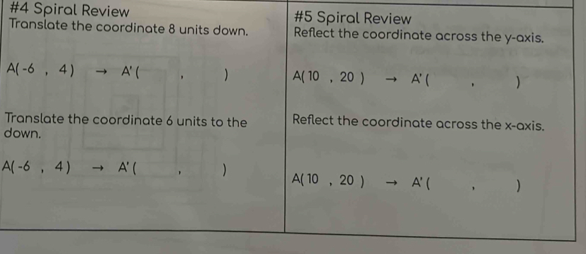 #4 Spiral Review #5 Spiral Review 
Translate the coordinate 8 units down. Reflect the coordinate across the y-axis.
A(-6,4)to A'(,) A(10,20)to A'(,)
Translate the coordinate 6 units to the Reflect the coordinate across the x-axis. 
down.
A(-6,4)to A'(,)
A(10,20)to A'(,)