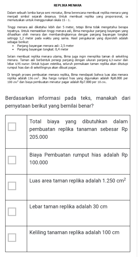 REPLIKA MENARA
Dalam sebuah lomba karya seni miniatur, Bima berencana membuat replika menara yang
menjadi simbol sejarah desanya. Untuk membuat replika yang proporsional, ia
memutuskan untuk menggunakan skala 15:1.
Tingqi menara asli diketahui lebih dari 5 meter, tetapi Bima tidak mengetahui berapa
tepatnya. Untuk memastikan tinggi menara asli, Bima mengukur panjang bayangan yang
dihasilkan oleh menara dan membandingkannya denɡan panjang bayangan tongkat
setinggi 1,2 meter pada waktu yang sama. Hasil pengukuran yang diperoleh adalah
sebagai berikut:
Panjang bayangan menara asli: 2,5 meter
Panjang bayangan tongkat: 0,4 meter
Selain membuat replika menara utama, Bima juga ingin mereplika taman di sekeliling
menara. Taman asli berbentuk persegi panjang dengan ukuran panjang 6,3 meter dan
lebar 4,95 meter. Untuk tujuan estetika, seluruh permukaan taman replika akan ditutupi
rumput hias dan di sekelilingnya akan dibuat pagar.
Di tengah proses pembuatan menara replika, Bima mendapati bahwa luas alas menara
replika adalah 136cm^2 , Jika harga rumput hias yang digunakan adalah Rp8.000 per
100cm^2 dan biaya pembuatan miniatur pagar adalah Rp7.000 per 10 cm.
Berdasarkan informasi pada teks, manakah dari
pernyataan berikut yang bernilai benar?