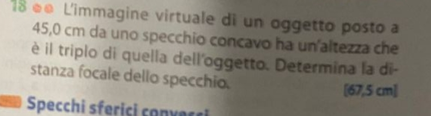 18 é● L'immagine virtuale di un oggetto posto a
45,0 cm da uno specchio concavo ha un altezza che 
è il triplo di quella dell'oggetto. Determina la di- 
stanza focale dello specchio. 
[ 67,5 cm ] 
Specchi sferiçi convecci