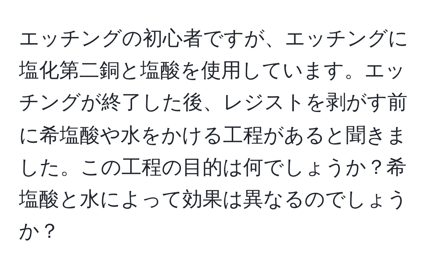 エッチングの初心者ですが、エッチングに塩化第二銅と塩酸を使用しています。エッチングが終了した後、レジストを剥がす前に希塩酸や水をかける工程があると聞きました。この工程の目的は何でしょうか？希塩酸と水によって効果は異なるのでしょうか？