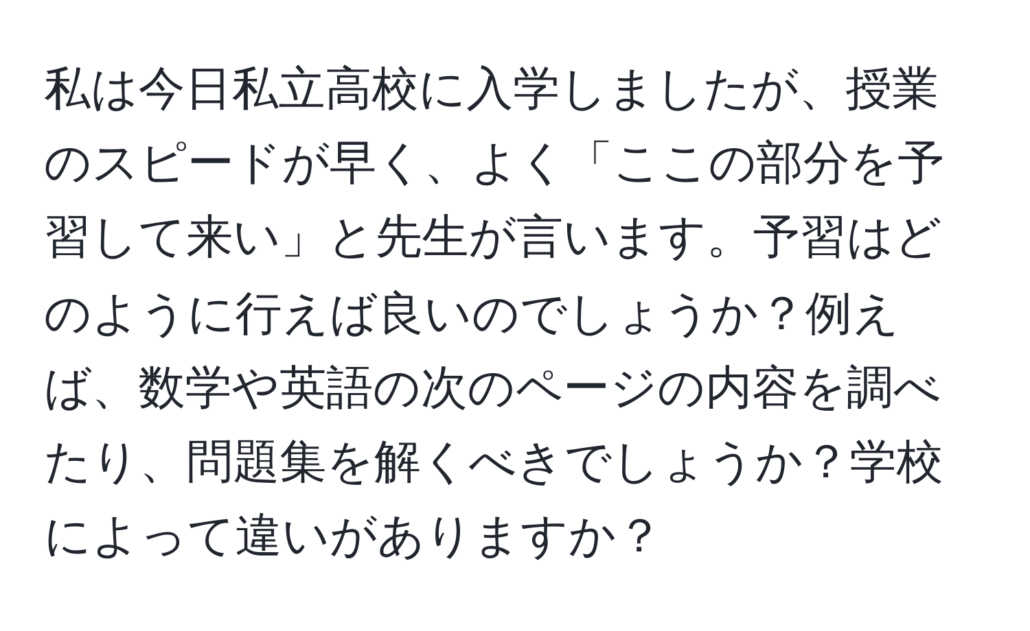 私は今日私立高校に入学しましたが、授業のスピードが早く、よく「ここの部分を予習して来い」と先生が言います。予習はどのように行えば良いのでしょうか？例えば、数学や英語の次のページの内容を調べたり、問題集を解くべきでしょうか？学校によって違いがありますか？