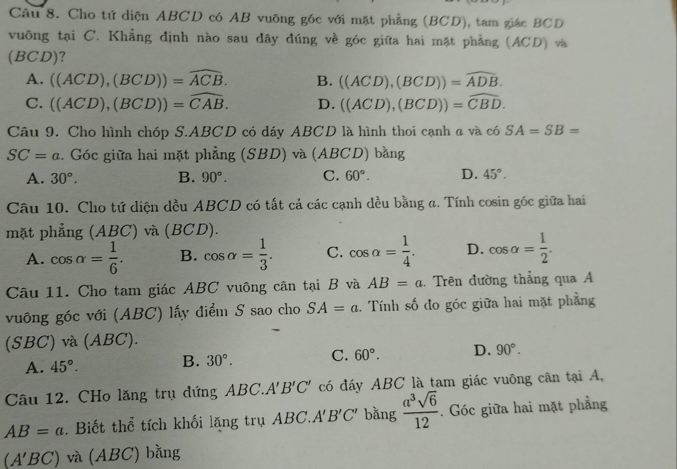 Cho tứ diện ABCD có AB vuông góc với mặt phẳng (BCD), tam giác BCD
vuông tại C. Khẳng định nào sau đây đúng về góc giữa hai mặt phẳng (ACD) và
(BCD)?
A. ((ACD),(BCD))=widehat ACB. ((ACD),(BCD))=widehat ADB.
B.
C. ((ACD),(BCD))=widehat CAB. D. ((ACD),(BCD))=widehat CBD.
Câu 9. Cho hình chóp S.ABCD có dáy ABCD là hình thoi cạnh a và có SA=SB=
SC=a. Góc giữa hai mặt phẳng (SBD) và (ABCD) bằng
A. 30°. B. 90°. C. 60°. D. 45°.
Câu 10. Cho tứ diện dều ABCD có tất cả các cạnh đều bằng a. Tính cosin góc giữa hai
mặt phẳng (ABC) và (BCD).
A. cos alpha = 1/6 . B. cos alpha = 1/3 . C. cos alpha = 1/4 . D. cos alpha = 1/2 .
Câu 11. Cho tam giác ABC vuông cân tại B và AB=a.. Trên đường thẳng qua A
vuông góc với (ABC) lấy điểm S sao cho SA=a.. Tính số đo góc giữa hai mặt phẳng
(SBC) và (ABC).
A. 45°. 30°. C. 60°. D. 90°.
B.
Câu 12. CHo lăng trụ đứng AB C.A'B'C' có đáy ABC là tam giác vuông cân tại A,
AB=a. Biết thể tích khối lặng trụ ABC.A'B'C' bằng  a^3sqrt(6)/12 . Góc giữa hai mặt phẳng
(A'BC) và (ABC) bằng