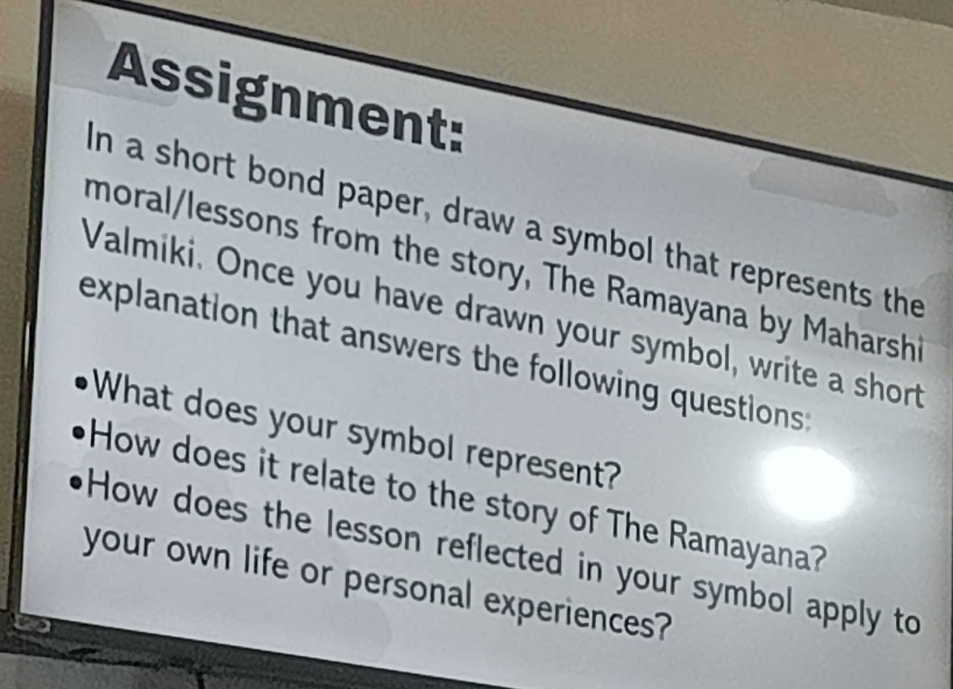 Assignment: 
in a short bond paper, draw a symbol that represents the 
moral/lessons from the story, The Ramayana by Maharshi 
Valmiki. Once you have drawn your symbol, write a short 
explanation that answers the following questions : 
What does your symbol represent? 
How does it relate to the story of The Ramayana? 
How does the lesson reflected in your symbol apply to 
your own life or personal experiences?