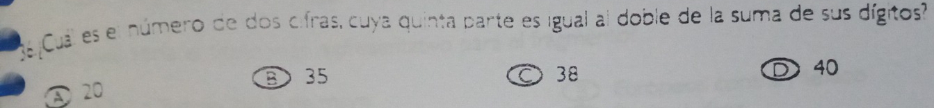 Cual es el número de dos cifras, cuya quinta parte es igual al doble de la suma de sus dígitos?
③ 35 38
C
40
20