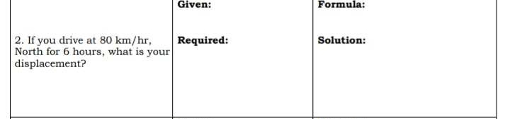 Given: Formula: 
2. If you drive at 80 km/hr, Required: Solution: 
North for 6 hours, what is your 
displacement?