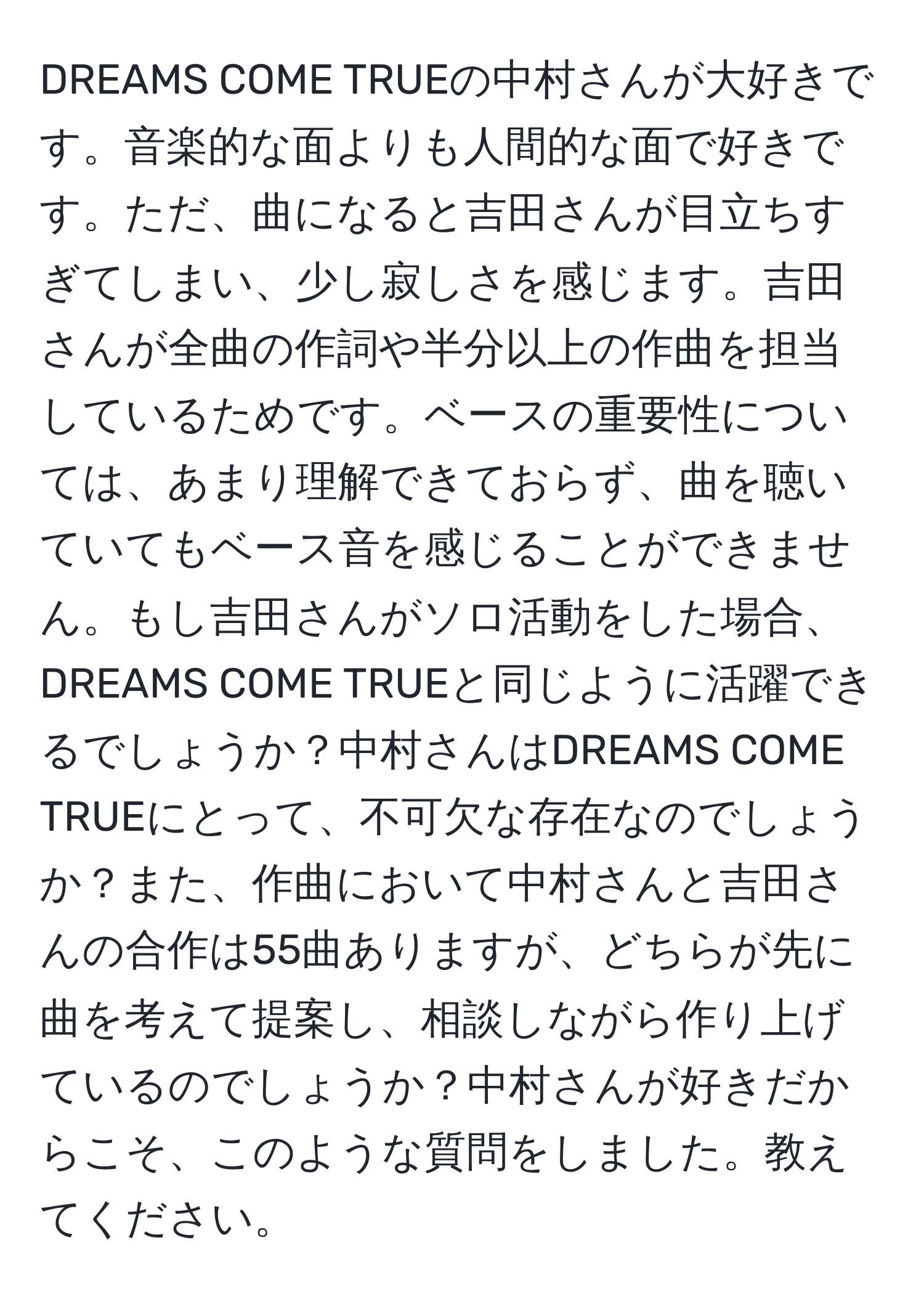 DREAMS COME TRUEの中村さんが大好きです。音楽的な面よりも人間的な面で好きです。ただ、曲になると吉田さんが目立ちすぎてしまい、少し寂しさを感じます。吉田さんが全曲の作詞や半分以上の作曲を担当しているためです。ベースの重要性については、あまり理解できておらず、曲を聴いていてもベース音を感じることができません。もし吉田さんがソロ活動をした場合、DREAMS COME TRUEと同じように活躍できるでしょうか？中村さんはDREAMS COME TRUEにとって、不可欠な存在なのでしょうか？また、作曲において中村さんと吉田さんの合作は55曲ありますが、どちらが先に曲を考えて提案し、相談しながら作り上げているのでしょうか？中村さんが好きだからこそ、このような質問をしました。教えてください。