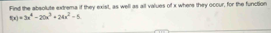 Find the absolute extrema if they exist, as well as all values of x where they occur, for the function
f(x)=3x^4-20x^3+24x^2-5.