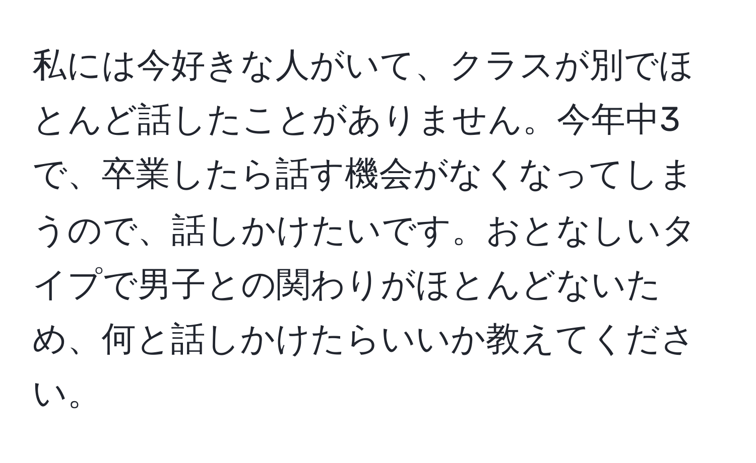 私には今好きな人がいて、クラスが別でほとんど話したことがありません。今年中3で、卒業したら話す機会がなくなってしまうので、話しかけたいです。おとなしいタイプで男子との関わりがほとんどないため、何と話しかけたらいいか教えてください。