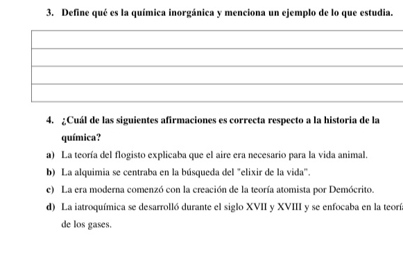 Define qué es la química inorgánica y menciona un ejemplo de lo que estudia.
_
4. ¿Cuál de las siguientes afirmaciones es correcta respecto a la historia de la
química?
a) La teoría del flogisto explicaba que el aire era necesario para la vida animal.
b) La alquimia se centraba en la búsqueda del "elixir de la vida".
c) La era moderna comenzó con la creación de la teoría atomista por Demócrito.
d) La iatroquímica se desarrolló durante el siglo XVII y XVIII y se enfocaba en la teorí
de los gases.