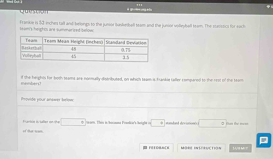 Wed Oct 2 
.. 
@ go.view.usg.edu 
Question 
Frankie is 52 inches tall and belongs to the junior basketball team and the junior volleyball team. The statistics for each 
team's heights are summarized below: 
If the heights for both teams are normally distributed, on which team is Frankie taller compared to the rest of the team 
members? 
Provide your answer below: 
Frankie is taller on the □° team. This is because Frankie's height is □° standard deviation(s) □° than the mean 
of that team 
F EE D B A C K MORE INSTRUCTION SUBMIT
