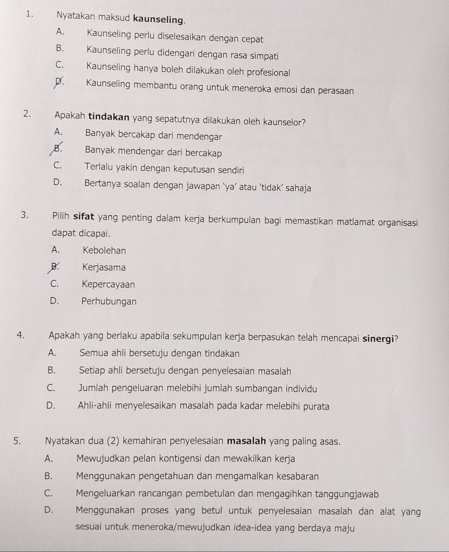 Nyatakan maksud kaunseling.
A. Kaunseling perlu diselesaikan dengan cepat
B. Kaunseling perlu didengari dengan rasa simpati
C. Kaunseling hanya boleh dilakukan oleh profesional
D. Kaunseling membantu orang untuk meneroka emosi dan perasaan
2. Apakah tindakan yang sepatutnya dilakukan oleh kaunselor?
A.  Banyak bercakap dari mendengar
B. Banyak mendengar dari bercakap
C. Terlalu yakin dengan keputusan sendiri
D. Bertanya soalan dengan jawapan ‘ya’ atau ‘tidak’ sahaja
3. Pilih sifat yang penting dalam kerja berkumpulan bagi memastikan matlamat organisasi
dapat dicapai.
A. Kebolehan
B. Kerjasama
C. Kepercayaan
D. Perhubungan
4. Apakah yang berlaku apabila sekumpulan kerja berpasukan telah mencapai sinergi?
A. Semua ahli bersetuju dengan tindakan
B. Setiap ahli bersetuju dengan penyelesaian masalah
C. Jumlah pengeluaran melebihi jumlah sumbangan individu
D. Ahli-ahli menyelesaikan masalah pada kadar melebihi purata
5. Nyatakan dua (2) kemahiran penyelesaian masalah yang paling asas.
A. Mewujudkan pelan kontigensi dan mewakilkan kerja
B. Menggunakan pengetahuan dan mengamalkan kesabaran
C. Mengeluarkan rancangan pembetulan dan mengagihkan tanggungjawab
D. Menggunakan proses yang betul untuk penyelesaian masalah dan alat yang
sesuai untuk meneroka/mewujudkan idea-idea yang berdaya maju