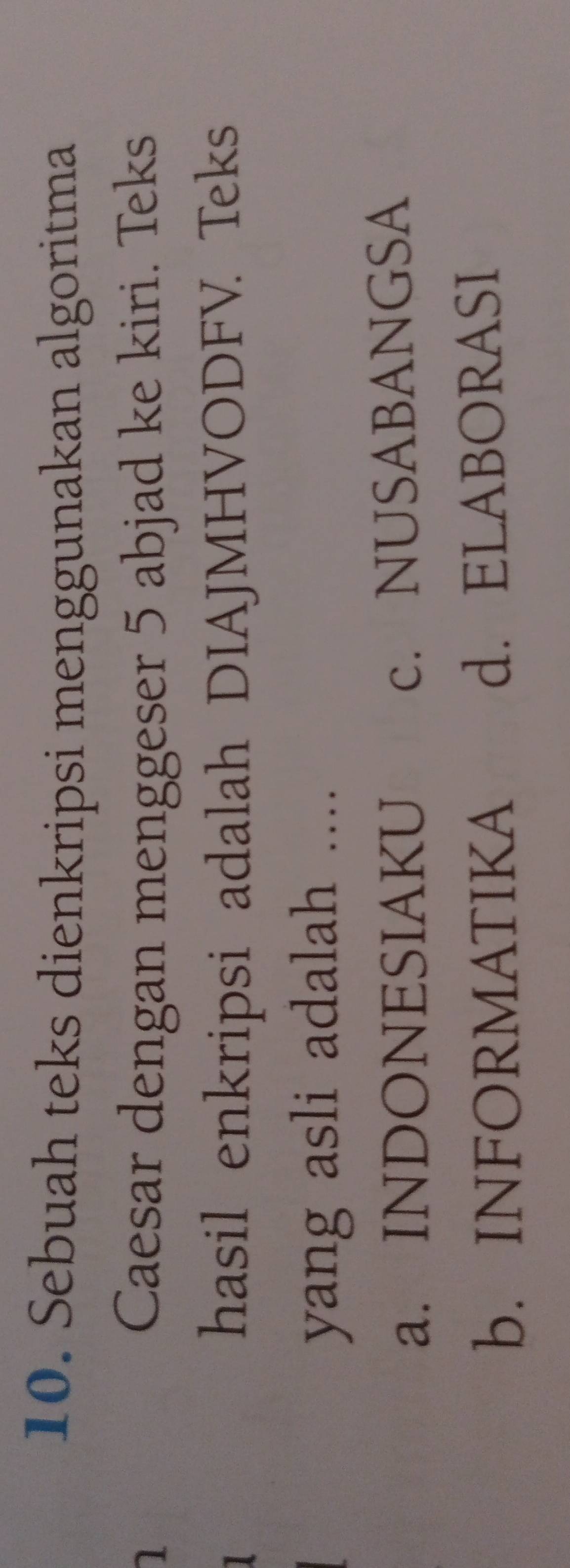 Sebuah teks dienkripsi menggunakan algoritma
1 Caesar dengan menggeser 5 abjad ke kiri. Teks
hasil enkripsi adalah DIAJMHVODFV. Teks
yang asli adalah ....
a. INDONESIAKU c. NUSABANGSA
b. INFORMATIKA d. ELABORASI