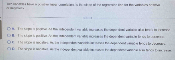 Two variables have a positive linear correlation. Is the slope of the regression line for the variables positive
or negative?
A. The slope is positive. As the independent variable increases the dependent variable also tends to increase.
B. The slope is positive. As the independent variable increases the dependent variable tends to decrease.
C. The slope is negative. As the independent variable increases the dependent variable tends to decrease
D. The slope is negative. As the independent variable increases the dependent variable also tends to increase.