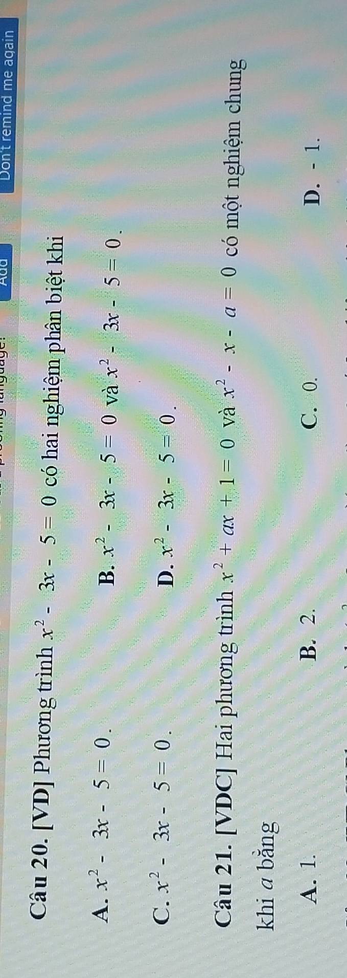 Add Don't remind me again
Câu 20. [VD] Phương trình x^2-3x-5=0 có hai nghiệm phân biệt khi
A. x^2-3x-5=0.
B. x^2-3x-5=0 và x^2-3x-5=0
C. x^2-3x-5=0. D. x^2-3x-5=0. 
Câu 21. [VDC] Hai phương trình x^2+ax+1=0 và x^2-x-a=0 có một nghiệm chung
khi a bằng
A. 1. B. 2. C. 0. D. - 1.