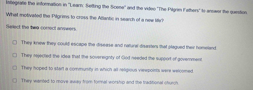 Integrate the information in “Learn: Setting the Scene” and the video “The Pilgrim Fathers” to answer the question.
What motivated the Pilgrims to cross the Atlantic in search of a new life?
Select the two correct answers.
They knew they could escape the disease and natural disasters that plagued their homeland.
They rejected the idea that the sovereignty of God needed the support of government.
They hoped to start a community in which all religious viewpoints were welcomed.
They wanted to move away from formal worship and the traditional church.