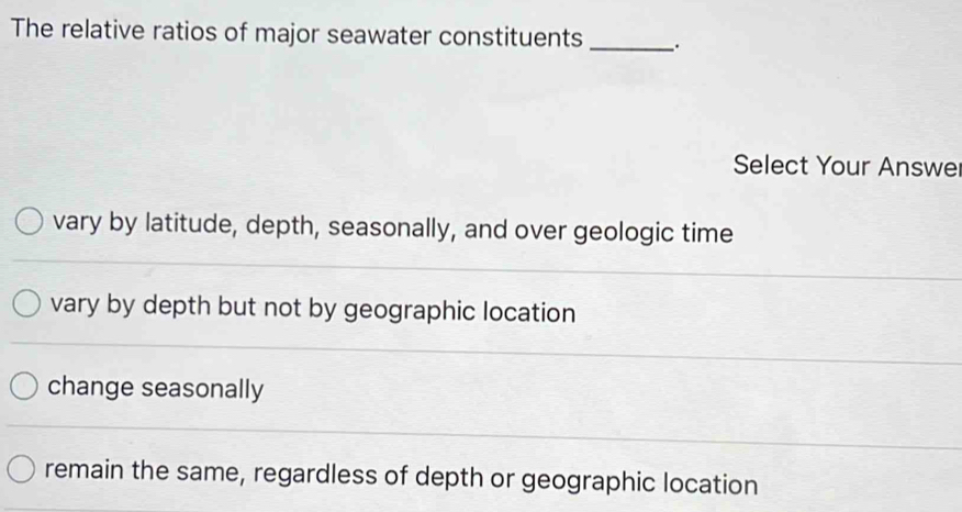 The relative ratios of major seawater constituents _.
Select Your Answe
vary by latitude, depth, seasonally, and over geologic time
vary by depth but not by geographic location
change seasonally
remain the same, regardless of depth or geographic location