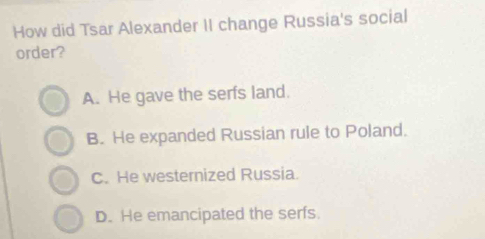 How did Tsar Alexander II change Russia's social
order?
A. He gave the serfs land.
B. He expanded Russian rule to Poland.
C. He westernized Russia.
D. He emancipated the serfs.